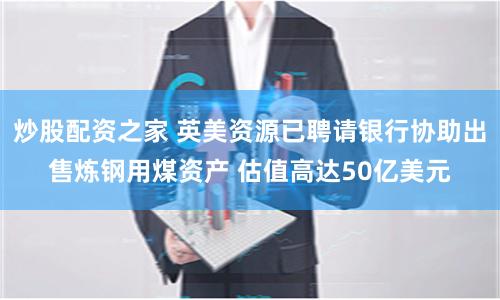 炒股配资之家 英美资源已聘请银行协助出售炼钢用煤资产 估值高达50亿美元