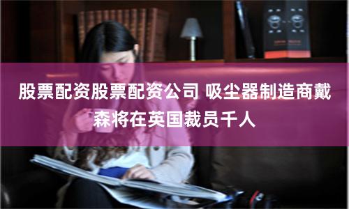 股票配资股票配资公司 吸尘器制造商戴森将在英国裁员千人