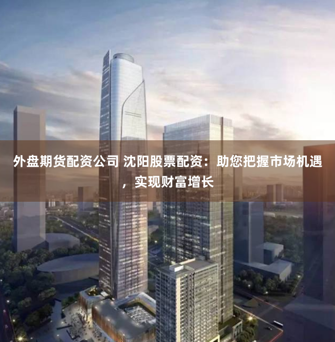 外盘期货配资公司 沈阳股票配资：助您把握市场机遇，实现财富增长